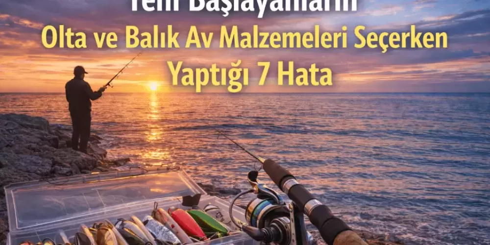 Yeni Başlayanların Olta ve Balık Av Malzemeleri Seçerken Yaptığı 7 Hata